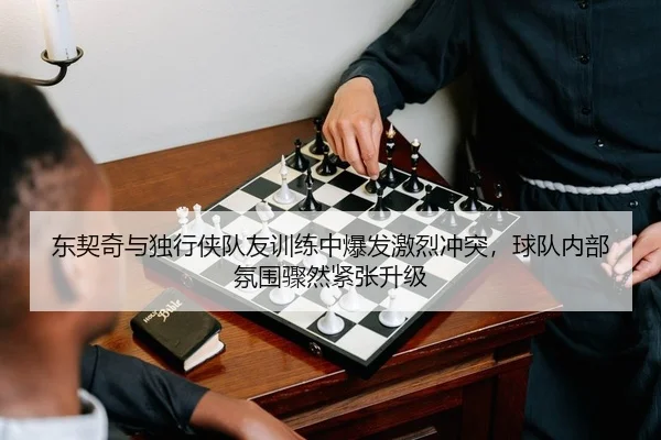 东契奇与独行侠队友训练中爆发激烈冲突，球队内部氛围骤然紧张升级